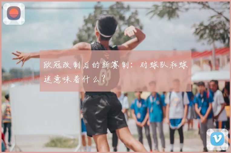 欧冠改制后的新赛制:对球队和球迷意味着什么?