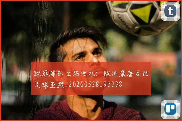 欧冠球队主场巡礼：欧洲最著名的足球圣殿_20260528193338