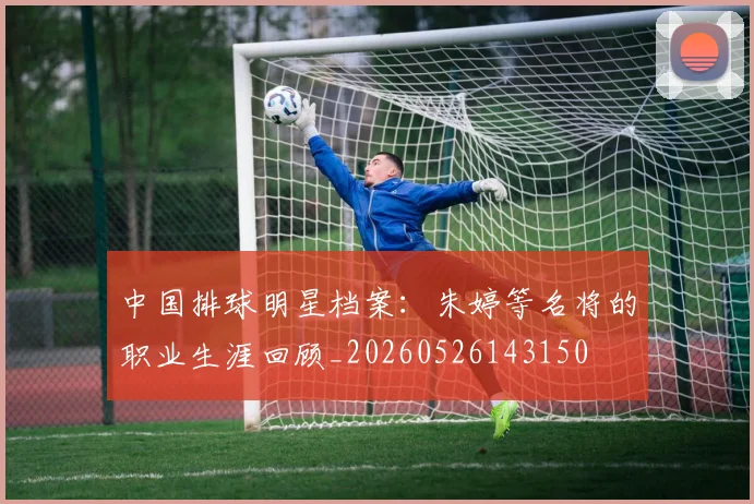 中国排球明星档案:朱婷等名将的职业生涯回顾_20260526143150