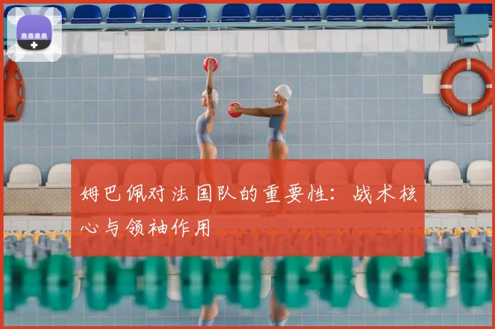 姆巴佩对法国队的重要性:战术核心与领袖作用