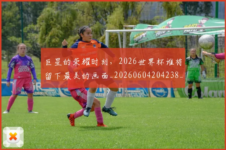 巨星的荣耀时刻,2026世界杯谁将留下最美的画面_20260604204238_20260707150523