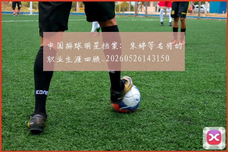 中国排球明星档案：朱婷等名将的职业生涯回顾_20260526143150