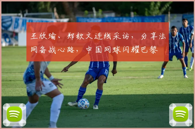 王欣瑜、郑钦文连线采访，分享法网备战心路，中国网球闪耀巴黎