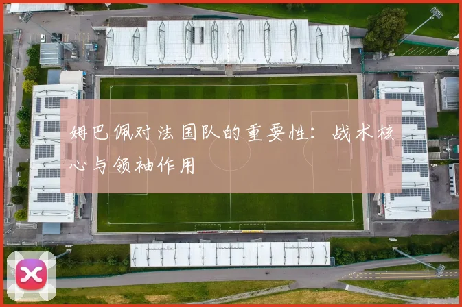 姆巴佩对法国队的重要性:战术核心与领袖作用
